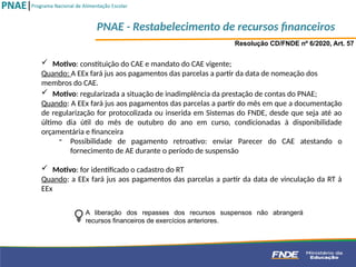  Motivo: constituição do CAE e mandato do CAE vigente;
Quando: A EEx fará jus aos pagamentos das parcelas a partir da data de nomeação dos
membros do CAE.
Resolução CD/FNDE nº 6/2020, Art. 57
 Motivo: regularizada a situação de inadimplência da prestação de contas do PNAE;
Quando: A EEx fará jus aos pagamentos das parcelas a partir do mês em que a documentação
de regularização for protocolizada ou inserida em Sistemas do FNDE, desde que seja até ao
último dia útil do mês de outubro do ano em curso, condicionadas à disponibilidade
orçamentária e financeira
- Possibilidade de pagamento retroativo: enviar Parecer do CAE atestando o
fornecimento de AE durante o período de suspensão
 Motivo: for identificado o cadastro do RT
Quando: a EEx fará jus aos pagamentos das parcelas a partir da data de vinculação da RT à
EEx
A liberação dos repasses dos recursos suspensos não abrangerá
recursos financeiros de exercícios anteriores.
PNAE - Restabelecimento de recursos financeiros
 