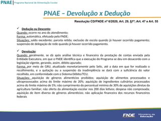 Resolução CD/FNDE nº 6/2020, Art. 29, §1º; Art. 47 e Art. 55
 Dedução ou Desconto:
Quando: ocorre no ano do atendimento;
Forma: automática, efetuada pelo FNDE;
Situações: saldo excedente; parcela retida; exclusão de escola quando já houver ocorrido pagamento;
suspensão de delegação de rede quando já houver ocorrido pagamento.
 Devolução:
Quando: geralmente, se dá após análise técnica e financeira da prestação de contas enviada pela
Entidade Executora, em que o FNDE identifica que a execução do Programa se deu em desacordo com a
legislação vigente, gerando, assim, débito apurado;
Forma: por meio de GRU, atualizado monetariamente pelo Selic, até a data em que for realizado o
recolhimento, e a quitação ou a suspensão da inadimplência se dará com a suficiência do valor
recolhido, em conformidade com o Sistema Débito/TCU;
Situações: aquisição de gêneros alimentícios proibidos; aquisição de alimentos processados e
ultraprocessados acima do limite máximo de 20%; aquisição de ingredientes culinários processados
acima do limite máximo de 5%; não cumprimento do percentual mínimo de 30% de aquisições diretas da
agricultura familiar; não oferta da alimentação escolar nos 200 dias letivos; despesa não comprovada;
aquisição de item diverso de gêneros alimentícios; não aplicação financeira dos recursos financeiros
federais
PNAE – Devolução x Dedução
 