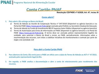 Conta Cartão PNAE
Resolução CD/FNDE nº 6/2020, Art. 47, inciso XI
1. Para aderir, EEx entrega ao Banco do Brasil:
a) Termo de Adesão ao Acordo de Cooperação Técnica nº 047/2018 (disponível na agência bancária e no
Portal do FNDE https://www.gov.br/fnde/pt-br) assinado pelo Prefeito ou Secretário Estadual de Educação
b) Termo de Adesão ao Fundo de Investimento BB CP Supremo Setor Público (disponível na agência bancária)
c) Termo de Autorização para Envio de Informações ao FNDE (disponível na agência bancária e no Portal do
FNDE https://www.gov.br/fnde/pt-br. O termo deve ser assinado pelo(s) representante(s) legal(is) da
entidade, para autorizar o Banco do Brasil a enviar, ao FNDE, periodicamente, informações sobre a
movimentação dos recursos, com vistas a viabilizar iniciativas de monitoramento e controle por parte do
órgão e da sociedade civil
2. Para abertura da Conta, EEx envia para o FNDE um ofício com a cópia do Termo de Adesão ao ACT nº 47/2022,
assinado pelo representante legal da EEx.
3. Em seguida, o FNDE analisa a documentação e abre a conta de relacionamento para recebimento dos
recursos.
Como aderir?
Para abrir a Conta Cartão PNAE
 