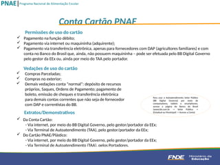 Vedações de uso do cartão
 Compras Parceladas;
 Compras no exterior;
 Demais vedações conta “normal”: depósito de recursos
próprios, Saques, Ordens de Pagamento; pagamento de
boleto, emissão de cheques e transferência eletrônica
para demais contas correntes que não seja de fornecedor
com DAP e correntistas do BB.
 Da Conta Cartão:
- Via internet, por meio do BB Digital Governo, pelo gestor/portador da EEx;
- Via Terminal de Autoatendimento (TAA), pelo gestor/portador da EEx;
 Do Cartão PNAE/Plástico:
- Via internet, por meio do BB Digital Governo, pelo gestor/portador da EEx;
- Via Terminal de Autoatendimento (TAA), pelos Portadores.
Extratos/Demonstrativos
Conta Cartão PNAE
 Pagamento na função débito;
 Pagamento via internet ou maquininha (adquirente);
 Pagamento via transferência eletrônica, apenas para fornecedores com DAP (agricultores familiares) e com
conta no Banco do Brasil que, ainda, não possuem maquininha – pode ser efetuada pelo BB Digital Governo
pelo gestor da EEx ou, ainda por meio do TAA pelo portador.
Permissões de uso do cartão
Para usar o Autoatendimento Setor Público
(BB Digital Governo) por meio de
computadores, tablets e smartphones,
acesse a página do Banco do Brasil
(www.bb.com.br -> Setor Público ->
(Estadual ou Municipal) -> Acesse a Conta)
 
