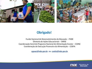 Fundo Nacional de Desenvolvimento da Educação – FNDE
Diretoria de Ações Educacionais – DIRAE
Coordenação-Geral do Programa Nacional de Alimentação Escolar – CGPAE
Coordenação de Execução Financeira da Alimentação – COEFA
cgpae@fnde.gov.br ou coefa@fnde.gov.br
Obrigado!
 