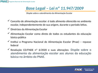 Dispõe sobre o atendimento da Alimentação Escolar
 Conceito de alimentação escolar: é todo alimento oferecido no ambiente
escolar, independentemente de sua origem, durante o período letivo.
 Diretrizes da Alimentação Escolar
 Alimentação Escolar como direto de todos os estudantes da educação
básica pública
 Institui o Programa Nacional de Alimentação Escolar (Pnae) – repasse
federal
 Resolução CD/FNDE nº 6/2020 e suas alterações: Dispõe sobre o
atendimento da alimentação escolar aos alunos da educação
básica no âmbito do PNAE.
Base Legal – Lei nº 11.947/2009
 