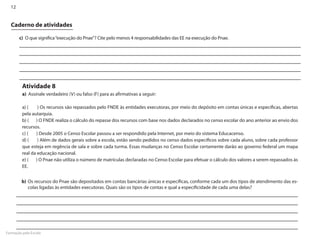 12


  Caderno de atividades

       c)	 O que significa “execução do Pnae”? Cite pelo menos 4 responsabilidades das EE na execução do Pnae.




         Atividade 8
         a)	 Assinale verdadeiro (V) ou falso (F) para as afirmativas a seguir:

         a) (	   ) Os recursos são repassados pelo FNDE às entidades executoras, por meio do depósito em contas únicas e específicas, abertas
         pela autarquia.
         b) (	 ) O FNDE realiza o cálculo do repasse dos recursos com base nos dados declarados no censo escolar do ano anterior ao envio dos
         recursos.
         c) (	 ) Desde 2005 o Censo Escolar passou a ser respondido pela Internet, por meio do sistema Educacenso.
         d) (	 ) Além de dados gerais sobre a escola, estão sendo pedidos no censo dados específicos sobre cada aluno, sobre cada professor
         que esteja em regência de sala e sobre cada turma. Essas mudanças no Censo Escolar certamente darão ao governo federal um mapa
         real da educação nacional.
         e) (	 ) O Pnae não utiliza o número de matrículas declaradas no Censo Escolar para efetuar o cálculo dos valores a serem repassados às
         EE.


         b)	Os recursos do Pnae são depositados em contas bancárias únicas e específicas, conforme cada um dos tipos de atendimento das es-
            colas ligadas às entidades executoras. Quais são os tipos de contas e qual a especificidade de cada uma delas?




Formação pela Escola
 