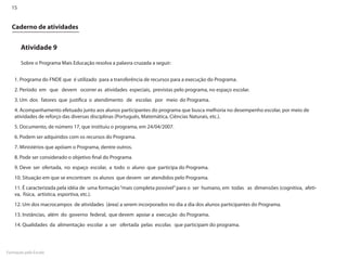 15


  Caderno de atividades


       Atividade 9

       Sobre o Programa Mais Educação resolva a palavra cruzada a seguir:


    1. Programa do FNDE que é utilizado para a transferência de recursos para a execução do Programa.
    2. Período em que devem ocorrer as atividades especiais, previstas pelo programa, no espaço escolar.
    3. Um dos fatores que justifica o atendimento de escolas por meio do Programa.
    4. Acompanhamento efetuado junto aos alunos participantes do programa que busca melhoria no desempenho escolar, por meio de
    atividades de reforço das diversas disciplinas (Português, Matemática, Ciências Naturais, etc.).
    5. Documento, de número 17, que instituiu o programa, em 24/04/2007.
    6. Podem ser adquiridos com os recursos do Programa.
    7. Ministérios que apóiam o Programa, dentre outros.
    8. Pode ser considerado o objetivo final do Programa.
    9. Deve ser ofertada, no espaço escolar, a todo o aluno que participa do Programa.
    10. Situação em que se encontram os alunos que devem ser atendidos pelo Programa.
    11. É caracterizada pela idéia de uma formação “mais completa possível” para o ser humano, em todas as dimensões (cognitiva, afeti-
    va, física, artística, esportiva, etc.).
    12. Um dos macrocampos de atividades (área) a serem incorporados no dia a dia dos alunos participantes do Programa.
    13. Instâncias, além do governo federal, que devem apoiar a execução do Programa.
    14. Qualidades da alimentação escolar a ser ofertada pelas escolas que participam do programa.




Formação pela Escola
 
