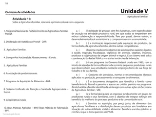 18


  Caderno de atividades                                                                                                Unidade V
                                                                                                                             Agricultura Familiar
           Atividade 10
           Sobre a Agricultura Familiar, relacione a primeira coluna com a segunda.


1. Programa Nacional de Fortalecimento da Agricultura Familiar            a.	 (	  ) Sociedade de pessoas sem fins lucrativos, com especificidade
- Pronaf.                                                             de atuação na atividade produtiva rural, em que todos se empenham em
                                                                      mútua colaboração e responsabilidade. Tem por papel, dentre outros, o
                                                                      desenvolvimento local sustentável e o compromisso com a comunidade.
2. Declaração de Aptidão ao Pronaf - DAP.
                                                                          b.	(	     ) é a instituição responsável pela aquisição de produtos, de
                                                                      forma direta, da agricultura familiar, dentre outras competências.
3. Agricultor Familiar.                                                   c.	 (	   ) Sistema criado com o objetivo de acompanhar aspectos ligados
                                                                      à saúde, inspeção, fiscalização, vigilância de animais, vegetais, insumos,
                                                                      produtos e subprodutos de origem animal e vegetal. Esse sistema está sob a
4. Companhia Nacional de Abastecimento - Conab.                       coordenação do Poder Público nas várias instâncias da federação.
                                                                           d.	(	     ) é um programa do Governo Federal criado em 1995, com o
5. Agricultura Familiar.                                              intuito de atender de forma diferenciada os mini e pequenos produtores rurais
                                                                      que desenvolvem suas atividades mediante emprego direto de sua força de
                                                                      trabalho e de sua família.
6. Associação de produtos rurais.
                                                                           e.	(	    ) Conjunto de princípios, normas e recomendações técnicas
                                                                      aplicadas na produção, processamento e transporte de alimentos.
7. Programa de Aquisição de Alimentos - PAA.                              f.	 (	    ) É o documento obrigatório que identifica a família como
                                                                      beneficiária do Pronaf e permite o acesso ao crédito previsto no programa.
                                                                      Ainda habilita a família identificada a interagir com outras ações da Secretaria
8. Sistema Unificado de Atenção a Sanidade Agropecuária –             de Agricultura familiar - SAF.
Suasa.
                                                                          g.	 (	   ) é a forma básica para se organizar juridicamente um grupo de
                                                                      produtores rurais e seus familiares, com o objetivo de integrar esforços em
9. Cooperativas rurais                                                benefício da melhoria do processo produtivo e da comunidade rural.
                                                                           h.	(	    ) Consiste na aquisição, por preço justo, de alimentos dos
                                                                      agricultores familiares e a distribuição desses produtos aos brasileiros em
10. Boas Práticas Agrícolas – BPA/ Boas Práticas de Fabricação
                                                                      situação de vulnerabilidade social e alimentar. Beneficia escolas públicas e
- BPF.
                                                                      creches, o que o torna parceiro do PNAE.
Formação pela Escola
 