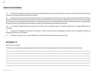 20


  Caderno de atividades


       f ) (	 ) A seleção dos projetos de venda será feito pelo departamento de compras da prefeitura, sendo que a prioridade são os agricultores
       moradores da região (Seleção do Projeto de Venda).
       g) (	 ) Elaboração do documento que formaliza o interesse dos Agricultores Familiares em venderem para a Alimentação Escolar. O Projeto
       de Venda de gêneros alimentícios da agricultura familiar para a Alimentação Escolar deverá ser elaborado pelo: grupo formal ou pelo grupo
       informal (assessorado pela Entidade Articuladora), sempre de acordo com a Chamada Pública. Devem assinar o documento o representante
       do grupo formal e os agricultores fornecedores do grupo informal (Elaboração do Projeto de Venda).
       h) (	 ) O cardápio é elaborado pela nutricionista de acordo com a produção local e os hábitos alimentares da região (Elaboração do
       Cardápio).
       i) (	  ) Etapa de formalização do processo de compra e venda, no qual consta as obrigações e deveres tanto do agricultor quanto da
       prefeitura (Assinatura do Contrato).
       j) (	    ) Envio do repasse do recurso pelo FNDE para a Entidade Executora (Recebimento do recurso).



       Atividade 12
       Citar. Dê o que se pede:
       A) Cite quatro consequências da aquisição de gêneros alimentícios da agricultura familiar ou do empreendedor familiar rural:




Formação pela Escola
 