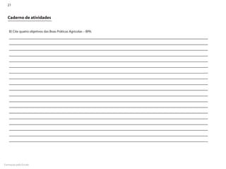 21


  Caderno de atividades


    B) Cite quatro objetivos das Boas Práticas Agrícolas – BPA:




Formação pela Escola
 