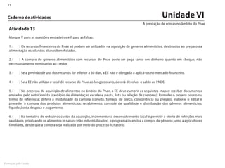 23


  Caderno de atividades                                                                                        Unidade VI
                                                                                                 A prestação de contas no âmbito do Pnae
   Atividade 13
   Marque V para as questões verdadeiras e F para as falsas:

   1. (	 ) Os recursos financeiros do Pnae só podem ser utilizados na aquisição de gêneros alimentícios, destinados ao preparo da
   alimentação escolar dos alunos beneficiados.

   2. (	 ) A compra de gêneros alimentícios com recursos do Pnae pode ser paga tanto em dinheiro quanto em cheque, não
   necessariamente nominativo ao credor.

   3. (	    ) Se a previsão de uso dos recursos for inferior a 30 dias, a EE não é obrigada a aplicá-los no mercado financeiro.

   4. (	    ) Se a EE não utilizar o total de recurso do Pnae ao longo do ano, deverá devolver o saldo ao FNDE.

   5. (	 ) No processo de aquisição de alimentos no âmbito do Pnae, a EE deve cumprir as seguintes etapas: receber documentos
   enviados pelo nutricionista (cardápio de alimentação escolar e pauta, lista ou relação de compras); formular o projeto básico ou
   termo de referência; definir a modalidade da compra (convite, tomada de preço, concorrência ou pregão), elaborar o edital e
   proceder à compra dos produtos alimentícios; recebimento, controle de qualidade e distribuição dos gêneros alimentícios;
   liquidação da despesa e pagamento.

   6. (	 ) Na tentativa de reduzir os custos da aquisição, incrementar o desenvolvimento local e permitir a oferta de refeições mais
   saudáveis, priorizando os alimentos in natura (não industrializados), o programa incentiva a compra de gêneros junto a agricultores
   familiares, desde que a compra seja realizada por meio do processo licitatório.




Formação pela Escola
 
