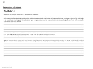24


  Caderno de atividades

   Atividade 14
   Preencha os espaços em branco e responda as questões:

   a) O responsável pela prestação de contas será sempre a entidade executora, ou seja, as secretarias estaduais e distrital de educação
   e as prefeituras municipais. Considerando que o repasse do recurso financeiro direto às escolas pode ser feito pela entidade
   executora, as escolas devem




   b) A consolidação da prestação de contas é feita pela EE no formulário denominado



   c) Além do formulário, que outros documentos comprobatórios devem ser reunidos e apresentados no ato da prestação de contas?




Formação pela Escola
 