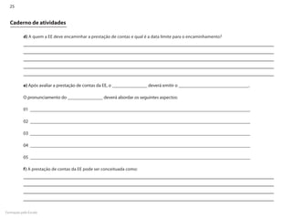 25


  Caderno de atividades

           d) A quem a EE deve encaminhar a prestação de contas e qual é a data limite para o encaminhamento?




           e) Após avaliar a prestação de contas da EE, o _______________ deverá emitir o ______________________________.

           O pronunciamento do _______________ deverá abordar os seguintes aspectos:

           01 ______________________________________________________________________________________________

           02 ______________________________________________________________________________________________

           03 ______________________________________________________________________________________________

           04 ______________________________________________________________________________________________

           05 ______________________________________________________________________________________________

           f) A prestação de contas da EE pode ser conceituada como:




Formação pela Escola
 