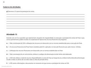 26


  Caderno de atividades

         g) Descreva o 5º passo da prestação de contas.




         Atividade 15
         Assinale com um X as questões que representam situações de irregularidades na execução e prestação de contas do Pnae e que,
         conse-quentemente, podem resultar na suspensão do repasse dos recursos financeiro do programa:

         a. ( ) Não constituição do CAE e utilização dos recursos em desacordo com as normas estabelecidas para a execução do Pnae.

         b. ( ) Os recursos financeiros do Pnae foram recebidos pela EE e aplicados no mercado financeiro por, pelo menos, 120 dias.

         c. ( ) Utilização dos recursos financeiros em desacordo com as normas estabelecidas no Pnae.

         d. ( ) Não contratação de um nutricionista, embora o cardápio de alimentação escolar tenha sido elaborado.

         e. ( ) A EE não utilizou o total de recursos disponibilizados à conta do Pnae ao longo do ano, embora tenha oferecido alimentação
         escolar a todos os alunos de sua rede, todos os dias do período letivo.

         f. ( ) A EE omitiu informações e documentos no momento em que enviou a prestação de contas ao CAE.

Formação pela Escola
 