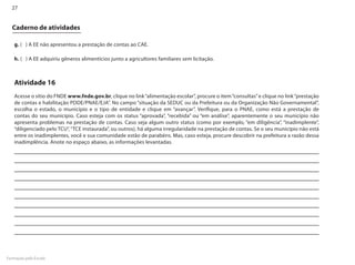 27


  Caderno de atividades

    g. ( ) A EE não apresentou a prestação de contas ao CAE.

    h. ( ) A EE adquiriu gêneros alimentícios junto a agricultores familiares sem licitação.



    Atividade 16
    Acesse o sítio do FNDE www.fnde.gov.br, clique no link “alimentação escolar”, procure o item “consultas” e clique no link “prestação
    de contas e habilitação PDDE/PNAE/EJA”. No campo “situação da SEDUC ou da Prefeitura ou da Organização Não Governamental”,
    escolha o estado, o município e o tipo de entidade e clique em “avançar”. Verifique, para o PNAE, como está a prestação de
    contas do seu município. Caso esteja com os status “aprovada”, “recebida” ou “em análise”, aparentemente o seu município não
    apresenta problemas na prestação de contas. Caso seja algum outro status (como por exemplo, “em diligência”, “inadimplente”,
    “diligenciado pelo TCU”, “TCE instaurada”, ou outros), há alguma irregularidade na prestação de contas. Se o seu município não está
    entre os inadimplentes, você e sua comunidade estão de parabéns. Mas, caso esteja, procure descobrir na prefeitura a razão dessa
    inadimplência. Anote no espaço abaixo, as informações levantadas.




Formação pela Escola
 