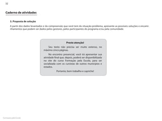 32


  Caderno de atividades

       3. Proposta de solução
       A partir dos dados levantados e da compreensão que você tem da situação-problema, apresente as possíveis soluções e encami-
       nhamentos que podem ser dados pelos gestores, pelos participantes do programa e/ou pela comunidade.




                                                         Preste atenção!
                                       Seu texto não precisa ser muito extenso, no
                                    máximo cinco páginas.
                                         No encontro presencial, você irá apresentar sua
                                    atividade final que, depois, poderá ser disponibilizada
                                    no site do curso Formação pela Escola, para ser
                                    socializada com os cursistas de outros municípios e
                                    estados.
                                                Portanto, bom trabalho e capriche!




Formação pela Escola
 