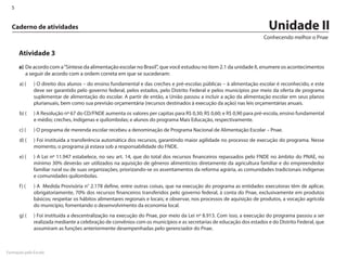 5


  Caderno de atividades                                                                                                 Unidade II
                                                                                                                      Conhecendo melhor o Pnae

      Atividade 3
      a)	 De acordo com a “Síntese da alimentação escolar no Brasil”, que você estudou no item 2.1 da unidade II, enumere os acontecimentos
          a seguir de acordo com a ordem correta em que se sucederam:
      a) (		 ) O direito dos alunos – do ensino fundamental e das creches e pré-escolas públicas – à alimentação escolar é reconhecido, e este
             deve ser garantido pelo governo federal, pelos estados, pelo Distrito Federal e pelos municípios por meio da oferta de programa
             suplementar de alimentação do escolar. A partir de então, a União passou a incluir a ação da alimentação escolar em seus planos
             plurianuais, bem como sua previsão orçamentária (recursos destinados à execução da ação) nas leis orçamentárias anuais.
      b) (		 ) A Resolução nº 67 do CD/FNDE aumenta os valores per capitas para R$ 0,30; R$ 0,60; e R$ 0,90 para pré-escola, ensino fundamental
             e médio; creches, indígenas e quilombolas; e alunos do programa Mais Educação, respectivamente.
      c) (		 ) O programa de merenda escolar recebeu a denominação de Programa Nacional de Alimentação Escolar – Pnae.
      d) (		 ) Foi instituída a transferência automática dos recursos, garantindo maior agilidade no processo de execução do programa. Nesse
             momento, o programa já estava sob a responsabilidade do FNDE.
      e) (		 ) A Lei nº 11.947 estabelece, no seu art. 14, que do total dos recursos financeiros repassados pelo FNDE no âmbito do PNAE, no
             mínimo 30% deverão ser utilizados na aquisição de gêneros alimentícios diretamente da agricultura familiar e do empreendedor
             familiar rural ou de suas organizações, priorizando-se os assentamentos da reforma agrária, as comunidades tradicionais indígenas
             e comunidades quilombolas.
      f ) (		 ) A Medida Provisória n° 2.178 define, entre outras coisas, que na execução do programa as entidades executoras têm de aplicar,
              obrigatoriamente, 70% dos recursos financeiros transferidos pelo governo federal, à conta do Pnae, exclusivamente em produtos
              básicos; respeitar os hábitos alimentares regionais e locais; e observar, nos processos de aquisição de produtos, a vocação agrícola
              do município, fomentando o desenvolvimento da economia local.
      g) (		 ) Foi instituída a descentralização na execução do Pnae, por meio da Lei nº 8.913. Com isso, a execução do programa passou a ser
             realizada mediante a celebração de convênios com os municípios e as secretarias de educação dos estados e do Distrito Federal, que
             assumiram as funções anteriormente desempenhadas pelo gerenciador do Pnae.



Formação pela Escola
 