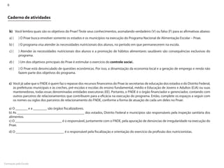 6


  Caderno de atividades


    b)	 Você lembra quais são os objetivos do Pnae? Teste seus conhecimentos, assinalando verdadeiro (V) ou falso (F) para as afirmativas abaixo:
    a) (		 ) O Pnae busca envolver somente os estados e os municípios na execução do Programa Nacional de Alimentação Escolar – Pnae.
    b) (		 ) O programa visa atender às necessidades nutricionais dos alunos, no período em que permanecerem na escola.
    c) (		 ) Atender às necessidades nutricionais dos alunos e a promoção de hábitos alimentares saudáveis são consequências exclusivas do
           programa.
    d) (		 ) Um dos objetivos principais do Pnae é estimular o exercício do controle social.
    e) (		 ) O Pnae está desvinculado de questões econômicas. Por isso, a dinamização da economia local e a geração de emprego e renda não
           fazem parte dos objetivos do programa.


    c)	 Você já sabe que o FNDE é quem faz o repasse dos recursos financeiros do Pnae às secretarias de educação dos estados e do Distrito Federal,
        às prefeituras municipais e às creches, pré-escolas e escolas do ensino fundamental, médio e Educação de Jovens e Adultos (EJA) ou suas
        mantenedoras, todas essas denominadas entidades executoras (EE). Portanto, o FNDE é o órgão financiador e gerenciador, contando com
        outros parceiros de relacionamentos que contribuem para a eficácia na execução do programa. Então, complete os espaços a seguir com
        os nomes ou siglas dos parceiros de relacionamento do FNDE, conforme a forma de atuação de cada um deles no Pnae:

    a) O _______ e a ________ são órgãos fiscalizadores.
    b) As _______________________________________ dos estados, Distrito Federal e municípios são responsáveis pela inspeção sanitária dos
    alimentos.
    c) O ___________________________ é o responsável, juntamente com o FNDE, pela apuração de denúncias de irregularidade na execução do
    Pnae.
    d) O ____________________________ é o responsável pela fiscalização e orientação do exercício da profissão dos nutricionistas.




Formação pela Escola
 