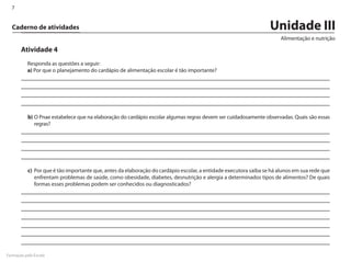 7


  Caderno de atividades                                                                                            Unidade III
                                                                                                                       Alimentação e nutrição

       Atividade 4
          Responda as questões a seguir:
          a) Por que o planejamento do cardápio de alimentação escolar é tão importante?




           b)	O Pnae estabelece que na elaboração do cardápio escolar algumas regras devem ser cuidadosamente observadas. Quais são essas
              regras?




           c)	 Por que é tão importante que, antes da elaboração do cardápio escolar, a entidade executora saiba se há alunos em sua rede que
               enfrentam problemas de saúde, como obesidade, diabetes, desnutrição e alergia a determinados tipos de alimentos? De quais
               formas esses problemas podem ser conhecidos ou diagnosticados?




Formação pela Escola
 