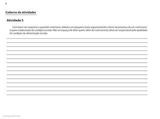 8


  Caderno de atividades

      Atividade 5

          Com base nas respostas a questões anteriores, elabore um pequeno texto argumentando a favor da presença de um nutricionis-
       ta para a elaboração do cardápio escolar. Não se esqueça de dizer quem, além do nutricionista, deve ser responsável pela qualidade
       do cardápio da alimentação escolar.




Formação pela Escola
 