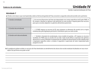 11


  Caderno de atividades                                                                                              Unidade IV
                                                                                                              Gestão e operacionalização do Pnae

        Atividade 7
        a)	 Tendo como base o que você aprendeu sobre as formas de gestão do Pnae, enumere a segunda coluna de acordo com a primeira:

            1) Gestão centralizada                 ( ) Os recursos financeiros do Pnae são depositados nas contas específicas da EE pelo FNDE. A
                                                   EE compra e distribui os gêneros não perecíveis às suas escolas e repassa parte dos recursos
                                                   para que as escolas adquiram os gêneros alimentícios perecíveis.


             2) Gestão descentralizada
                                                   ( ) O FNDE repassa os recursos às EE, que compram os alimentos de acordo com as regras
                                                   estabelecidas pela legislação pertinente e distribuem para sua rede escolar.

            3) Gestão semi-descentralizada
                                                   ( ) Também chamada de escolarização, nesse modelo de gestão, a EE repassa os recursos
                                                   recebidos do FNDE para as escolas de sua rede. Cada escola efetua a aquisição dos gêneros
                                                   alimentícios a serem utilizados na preparação do cardápio da alimentação escolar, obedecendo
                                                   à legislação específica sobre a compra e seguindo a supervisão do setor responsável pelo
                                                   programa nas EE.



       b)	As prefeituras podem receber os recursos do Pnae destinados ao atendimento dos alunos das escolas estaduais localizadas em seus muni-
          cípios? De que forma isso pode se dar?




Formação pela Escola
 