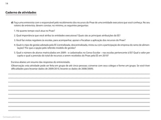 14


  Caderno de atividades


         d)	Faça uma entrevista com o responsável pelo recebimento dos recursos do Pnae de uma entidade executora que você conheça. No seu
            roteiro de entrevista, devem constar, no mínimo, as seguintes perguntas:

            1. Há quanto tempo você atua no Pnae?
            2. Qual importância que você atribui às entidades executoras? Quais são as principais atribuições da EE?
            3. Você faz visitas regulares às escolas, para acompanhar, apoiar e fiscalizar a aplicação dos recursos do Pnae?
            4. Qual é o tipo de gestão adotada pela EE (centralizada, descentralizada, mista ou com a participação de empresa do ramo de alimen-
                tação)? Por que a opção pelo referido modelo de gestão?
            5. Qual o número de alunos matriculados em 2009 – e cadastrados no Censo Escolar – nas escolas pertencente à EE? Qual o valor per
               capita e qual a previsão do total de recursos a serem recebidos do Pnae pela EE em 2010?

         Escreva abaixo um resumo das respostas do entrevistado.
         (Observação: esta atividade pode ser feita em grupo de até cinco pessoas; converse com seus colegas e forme um grupo. Se você tiver
         dificuldades para levantar dados de 2009/2010, levante os dados de 2008/2009).




Formação pela Escola
 