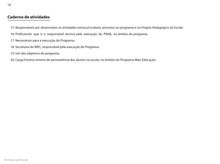 16


  Caderno de atividades

     15. Responsáveis por desenvolver as atividades extracurriculares, previstas no programa e no Projeto Pedagógico da Escola.
     16. Profissional que é o responsável técnico pela execução do PNAE, no âmbito do programa.
     17. Necessários para a execução do Programa.
     18. Secretaria do MEC, responsável pela execução do Programa.
     19. Um dos objetivos do programa.
     20. Carga horária mínima de permanência dos alunos na escola, no âmbito do Programa Mais Educação.




Formação pela Escola
 
