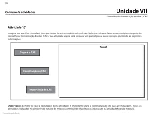 28


  Caderno de atividades                                                                                         Unidade VII
                                                                                                        Conselho de alimentação escolar – CAE



       Atividade 17
       Imagine que você foi convidado para participar de um seminário sobre o Pnae. Nele, você deverá fazer uma exposição a respeito do
       Conselho de Alimentação Escolar (CAE). Sua atividade agora será preparar um painel para a sua exposição contendo as seguintes
       informações:


                                                                                               Painel

                       O que é o CAE




                         Constituição do CAE




                               Importância do CAE




       Observação: Lembre-se que a realização desta atividade é importante para a sistematização de sua aprendizagem. Todas as
       atividades realizadas no decorrer do estudo do módulo contribuirão e facilitarão a realização da atividade final do módulo.
Formação pela Escola
 