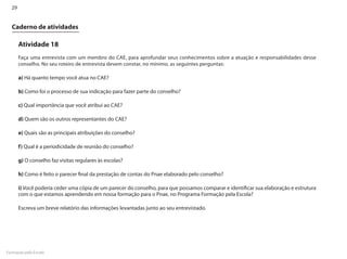 29


  Caderno de atividades

       Atividade 18
       Faça uma entrevista com um membro do CAE, para aprofundar seus conhecimentos sobre a atuação e responsabilidades desse
       conselho. No seu roteiro de entrevista devem constar, no mínimo, as seguintes perguntas:

       a) Há quanto tempo você atua no CAE?

       b) Como foi o processo de sua indicação para fazer parte do conselho?

       c) Qual importância que você atribui ao CAE?

       d) Quem são os outros representantes do CAE?

       e) Quais são as principais atribuições do conselho?

       f) Qual é a periodicidade de reunião do conselho?

       g) O conselho faz visitas regulares às escolas?

       h) Como é feito o parecer final da prestação de contas do Pnae elaborado pelo conselho?

       i) Você poderia ceder uma cópia de um parecer do conselho, para que possamos comparar e identificar sua elaboração e estrutura
       com o que estamos aprendendo em nossa formação para o Pnae, no Programa Formação pela Escola?

       Escreva um breve relatório das informações levantadas junto ao seu entrevistado.




Formação pela Escola
 