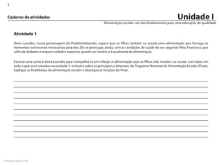 3


  Caderno de atividades                                                                                               Unidade I
                                                                    Alimentação escolar: um dos fundamentos para uma educação de qualidade


       Atividade 1

       Dona Lourdes, nossa personagem do Problematizando, espera que os filhos tenham na escola uma alimentação que forneça os
       elementos nutricionais necessários para eles. Ela se preocupa, ainda, com as condições de saúde de seu segundo filho, Francisco, que
       sofre de diabetes e requer cuidados especiais quanto ao horário e à qualidade da alimentação.

       Escreva uma carta à dona Lourdes para tranquilizá-la em relação à alimentação que os filhos irão receber na escola, com base em
       tudo o que você estudou na unidade 1, inclusive sobre os princípios e diretrizes do Programa Nacional de Alimentação Escolar (Pnae).
       Explique as finalidades da alimentação escolar e destaque as funções do Pnae.




Formação pela Escola
 