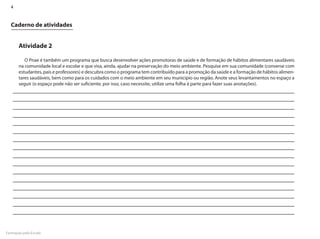 4


  Caderno de atividades


       Atividade 2

          O Pnae é também um programa que busca desenvolver ações promotoras de saúde e de formação de hábitos alimentares saudáveis
       na comunidade local e escolar e que visa, ainda, ajudar na preservação do meio ambiente. Pesquise em sua comunidade (converse com
       estudantes, pais e professores) e descubra como o programa tem contribuído para a promoção da saúde e a formação de hábitos alimen-
       tares saudáveis, bem como para os cuidados com o meio ambiente em seu município ou região. Anote seus levantamentos no espaço a
       seguir (o espaço pode não ser suficiente, por isso, caso necessite, utilize uma folha à parte para fazer suas anotações).




Formação pela Escola
 
