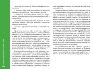 :: contribuir para a oferta de alimentos saudáveis aos con-   turais, variedades resistentes, recomposição florestal, extra-
                                           sumidores;                                                      tos vegetais, etc.
                                             :: possibilitar maior inserção dos produtos da agricultura        A comercialização dos orgânicos, produzidos pelo agricul-
                                           familiar no mercado formal – local, regional e nacional;        tor rural familiar, para a alimentação escolar deverá seguir os
                                             :: fortalecer os municípios, abrindo espaço para integra-     mesmos passos que os produtos não orgânicos (documen-
                                           ção dos mesmos e incentivando o desenvolvimento local e         tação, características do produto, quantidade a ser entregue,
                                           dos territórios;                                                prestação de contas, controle sanitário e de qualidade e do
                                                                                                           acondicionamento e etc), de forma que essa diferenciação
                                             :: promover maior integração entre os serviços de inspe-      (orgânicos/ não orgânicos) se dará na apresentação de cada
                                           ção federal, estadual e municipal, reduzindo o comércio de      proposta apresentada aos agentes executores do Pnae. É
                                           produtos sem inspeção.                                          importante ressaltar que além dos benefícios para a saúde
                                             :: garantir a segurança do alimento que a população con-      dos membros envolvidos na cadeia (do produtor ao consu-
                                           some.                                                           midor) e ao meio ambiente, o preço praticado para atender
                                                                                                           os programas é diferenciado, correspondendo a 30% maior
                                              Agora vamos conversar sobre os “alimentos orgânicos”.
                                                                                                           que o produto convencional, conforme definido pelo grupo
                                           São frutas, hortaliças, grãos, laticínios e carnes produzidos
                                                                                                           gestor do PAA, em conformidade com o Decreto nº 6.447, de
                                           sem utilização de substâncias que possam colocar em risco
                                                                                                           7 de maio de 2008. O agricultor familiar de produtos orgâni-
                                           a saúde dos produtores e consumidores, com respeito ao
                                                                                                           cos que fizer parte de Associações ou Cooperativas poderá
                                           meio ambiente. Isso significa que são mais seguros para o
                                                                                                           vender direto para escolas Estaduais e para o Município, sem
                                           consumo. Nessa perspectiva, o produto orgânico é cultivado
Programa Nacional de Alimentação Escolar




                                                                                                           licitação, desde que atenda a todas as exigências, constadas
                                           sem o uso de adubos químicos ou agrotóxicos, pois é o solo
                                                                                                           em lei, relativas a limites de fornecimento e demanda das
                                           e não o adubo quem deve nutrir as plantas, através da incor-
                                                                                                           instituições beneficiárias consumidoras.
                                           poração de resíduos vegetais e animais (adubo natural) para
                                           que as plantas, possam obter os nutrientes necessários e de       Estes procedimentos (BPA, BPF) e técnicas (agricultura
                                           forma equilibrada para completar o ciclo de produção.           orgânica) auxiliam na obtenção de produtos de qualidade
                                                                                                           garantida que, por sua vez, contribui para a segurança ali-
                                              Segundo os defensores desta forma de produção, a agri-
                                                                                                           mentar e para a oferta de uma alimentação saudável para os
                                           cultura orgânica busca restabelecer o equilíbrio ecológico e
                                                                                                           milhares de alunos de escolas públicas espalhadas no país.
                                           nutricional em todo o sistema agrícola, através da melhoria
                                           das condições físicas, químicas e biológicas do solo, com a
                                           utilização de adubações orgânicas, rotação e consorciação
                                           de culturas, uso correto de máquinas e implementos, cultivo
                                           múltiplo, diversidade genética, época, métodos de plantio
                                           e colheita, plantas companheiras e antagônicas, cobertura
                                           morta ou viva, culturas armadilhas e repelentes, inimigos na-
102
 