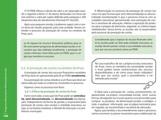 9º O FNDE efetua o cálculo do valor a ser repassado usan-          A diferenciação no processo de prestação de contas nos
                                           do o seguinte critério: nº de alunos declarados no Censo do        casos em que há execução semi-descentralizada ou descen-
                                           ano anterior x valor per capita definido pela autarquia x 200      tralizada (escolarização) é que o processo inicia-se com as
                                           (duzentos) dias de atendimento (Fórmula VT=AxCxD).                 unidades executoras apresentando uma prestação de con-
                                              Após essa pequena revisão, á podemos seguir com o nos-          tas à secretaria de educação, relativa a aquisição de produ-
                                           so tema de estudo proposto para esta unidade. Vamos en-            tos para o preparo de alimentos, seguindo os critérios legais
                                           tender o processo de prestação de contas no contexto de            estabelecidos. Dessa forma, as escolas são co-responsáveis
                                           Pnae, pois:                                                        pelo processo de prestação de contas.

                                                                                                                 Considerando que o repasse do recurso financeiro dire-
                                             se há repasse de recursos financeiros públicos para as              to às escolas pode ser feito pela entidade executora, as
                                             EEs executarem programas de alimentação escolar, é ne-              escolas devem prestar contas à sua entidade executora,
                                             cessário que seja realizada anualmente, a prestação de              que, por sua vez, prestará contas ao FNDE
                                             contas criteriosa e bem feita junto ao FNDE, que é o or-
                                             gão que transfere os recursos.

                                                                                                                 No caso específico de ser a própria escola a executora
                                                                                                                 do Pnae, como os membros da comunidade escolar
                                           6.2. A prestação de contas no âmbito do Pnae                          e local podem tomar conhecimento dos recursos
Programa Nacional de Alimentação Escolar




                                             A prestação de contas dos recursos financeiros recebidos            disponibilizados e de como esses foram utilizados?
                                           do Pnae deve ser apresentada pela EE ao FNDE anualmente.              Para que isso ocorra, qual o procedimento a ser
                                                                                                                 adotado pela escola?
                                             Essa prestação de contas obedece a um fluxo que deve ser
                                           observado por todas as instâncias envolvidas no processo.
                                             Vejamos como se processa esse fluxo.
                                              6.2.1. O fluxo da prestação de contas do Pnae                      O ideal seria a prestação de contas, primeiramente, ser
                                              Como você sabe, a execução do Pnae pode ser centraliza-         apresentada na própria comunidade escolar, entre outras
                                           da, semi-descentralizada, ou descentralizada (escolariza-          formas, divulgando nos murais quanto a escola recebeu para
                                           ção). Independente da forma de gestão, o responsável pela          comprar os produtos da alimentação escolar, o cardápio e
                                           prestação de contas será sempre a entidade executora, ou           toda e qualquer informação que se julgue necessária para,
                                           seja, as secretarias estaduais e distrital de educação e as pre-   em seguida, ser encaminhada a secretaria de educação.
                                           feituras municipais.                                                  Agora, para facilitar o seu entendimento sobre o processo,
                                                                                                              vamos enumerar os passos necessários para a elaboração da
108
 