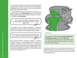 e o alcance dos objetivos do programa. O Conselho deverá
                                           descrever os fatos, indicar os responsáveis, declarar “despesa
                                           Impugnada”, ou seja, “não aceita”, e ainda, o valor total trans-
                                           ferido acrescido do saldo anterior.
                                              Para as entidades executoras, o prazo de entrega da pres-
                                           tação de contas é dia 15 de fevereiro e, para o CAE, o prazo
                                           para envio do demonstrativo sintético e do parecer conclusi-
                                           vo ao FNDE é dia 31 de março.


                                                     Mas, se a EE não entregar a prestação de contas
                                               até a data prevista, qual deve ser a atitude a ser adota-
                                                                     da pelo CAE?


                                           O conselho deverá adotar providências solicitando
                                           oficialmente uma posição da EE sobre a prestação de contas,
                                           para que seja entregue a mesma regularizada a situação.

                                                                                                                Lembre-se:
Programa Nacional de Alimentação Escolar




                                               E se, mesmo com a solicitação do CAE a prestação de
                                               contas não for entregue ao Conselho, para avaliação?             O prazo para o CAE encaminhar o parecer conclusivo e
                                                                                                                a prestação de contas ao FNDE é 31 de março.
                                                                                                                O cumprimento dos prazos é muito importante porque
                                           O CAE deverá notificar o Ministério Público e o FNDE a               sua inobservância deixará a EE sem receber os recursos
                                           Autarquia adotará as providências cabíveis, como por                 financeiros para a execução
                                           exemplo,a Tomada de Contas Especial e a inscrição dos
                                           débitos e registro dos responsáveis no Cadastro informativo
                                           de Créditos não quitados de órgão e entidades federais, nos
                                           termos da Instrução Normativa do TCU nº 56, de 05 dezembro         A observância dos prazos é muito importante porque a EE
                                           de 2007,art.5º,parágrafo 2º e 11.                                  deixará de receber os recursos financeiros para a execução
                                                                                                              do Pnae no exercício subseqüente até que seja apresentada
                                                                                                              a prestação de contas.

111
 