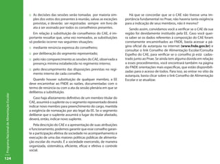 ::	 As decisões das sessões serão tomadas por maioria sim-          Há que se concordar que se o CAE não tivesse uma im-
                                               ples dos votos dos presentes à reunião, salvas as exceções    portância fundamental no Pnae, não haveria tanta exigência
                                               previstas, e deverão ser registradas sempre em livro de       para a indicação de seus membros, não é mesmo?
                                               ata a ser assinado por todos os conselheiros presentes.          Sendo assim, convidamos você a verificar se o CAE da sua
                                              Em relação à substituição de conselheiros do CAE, é im-        região foi devidamente instituído pela EE. Caso você quei-
                                           portante ressaltar que, uma vez nomeados, as substituições        ra saber se os dados referentes à composição do CAE foram
                                           só poderão ocorrer nas seguintes situações:                       corretamente encaminhados ao FNDE, basta acessar a pá-
                                           ::	 mediante renúncia expressa do conselheiro;                    gina oficial da autarquia na internet (www.fnde.gov.br) e
                                                                                                             consultar o link Conselho de Alimentação Escolar/Consulta
                                           ::	 por deliberação do segmento representado;                     Espelho do CAE, para verificar se o conselho já está cadas-
                                           ::	 pelo não comparecimento as sessões do CAE, observada a        trado junto ao Pnae. Se ainda tem alguma dúvida em relação
                                               presença mínima estabelecida no regimento interno;            a esses procedimentos, você encontrará também na página
                                                                                                             do FNDE orientações mais específicas, que estão disponibili-
                                           ::	 pelo descumprimento das disposições previstas no regi-
                                                                                                             zadas para o acesso de todos. Para isso, ao entrar no sítio da
                                               mento interno de cada conselho.
                                                                                                             autarquia, basta clicar sobre o link Conselho de Alimentação
                                              Quando houver substituição de qualquer membro, a EE            Escolar e se atualizar.
                                           deve encaminhar ao FNDE as razões, documentadas com o
                                           termo de renúncia ou com a ata da sessão plenária em que se
                                           deliberou a substituição.
Programa Nacional de Alimentação Escolar




                                              Caso haja afastamento definitivo de um membro titular do
                                           CAE, assumirá o suplente ou o segmento representado deverá
                                           indicar novo membro para preenchimento do cargo, mantida
                                           a exigência de nomeação por ato legal da EE. Se o segmento
                                           deliberar que o suplente assumirá o lugar do titular afastado,
                                           deverá, então, indicar novo suplente.
                                              Pela descrição do CAE e a apresentação de suas atribuições
                                           e funcionamento, podemos garantir que esse conselho garan-
                                           te a participação efetiva da sociedade no acompanhamento e
                                           execução de uma das maiores políticas públicas de alimenta-
                                           ção escolar do mundo. É a sociedade exercendo, de maneira
                                           organizada, sistemática, eficiente, eficaz e efetiva o controle
                                           social.

124
 