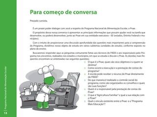 Para começo de conversa
                                           Prezado cursista,


                                             É um prazer poder dialogar com você a respeito do Programa Nacional de Alimentação Escolar, o Pnae.
                                              O propósito dessa nossa conversa é apresentar as principais informações que possam ajudar você na tarefa que
                                           desenvolve, ou poderá desenvolver, junto ao Pnae em sua entidade executora – EE (estados, Distrito Federal e mu-
                                           nicípios).
                                              Com o intuito de proporcionar uma discussão aprofundada das questões mais importantes para a compreensão
                                           do Programa, dividimos nosso objeto de estudo em vários subtemas (unidades de estudo), conforme exposto no
                                           plano de ensino.
                                              Buscaremos responder aqui as perguntas comumente feitas aos técnicos do FNDE e aos responsáveis pelo Pro-
                                           grama nos encontros, realizados nos estados e municípios, em que se estuda e discute o Pnae. As dúvidas mais fre-
                                           qüentes encontram-se sintetizadas nas seguintes questões:
                                                                                               ::	 O que é o Pnae, quais são seus objetivos e a quem se
                                                                                               	destina?
Programa Nacional de Alimentação Escolar




                                                                                               ::	 Como ocorre a execução e a prestação de contas do
                                                                                               	programa?
                                                                                               ::	 A escola pode receber o recurso do Pnae diretamente
                                                                                               	 do FNDE?
                                                                                               ::	 De que maneira é realizado o controle social do
                                                                                               	 programa, como são organizados os conselhos e quais
                                                                                               	 são suas funções?
                                                                                               ::	 Quem é o responsável pela prestação de contas do
                                                                                               	Pnae?
                                                                                               ::	 O que é “Agricultura Familiar” e qual a sua relação com 	
                                              				o Pnae?
                                                                                               ::	 Qual o vínculo existente entre o Pnae e o “Programa 	
                                              				Mais Educação”?


13
 