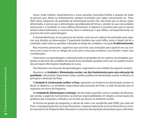 Assim, neste módulo, responderemos a essas questões, buscando facilitar a atuação de todas
                                           as pessoas que, direta ou indiretamente, estejam envolvidas com ações concernentes ao Pnae.
                                           Além disso, trataremos da qualidade da alimentação escolar. Ora, não basta que os alunos sejam
                                           alimentados, é preciso que a alimentação seja elaborada de forma a atender às suas necessidades
                                           nutricionais e a combater os maus hábitos alimentares. O objetivo é contribuir para que os alunos
                                           tenham desenvolvimento e crescimento, físico e intelectual, o que reflete, consequentemente, no
                                           processo de ensino-aprendizagem.
                                              É recomendável que, no seu percurso de estudo, você use um caderno de anotações para regis-
                                           trar suas dúvidas ou observações. É importante também que você reflita, antes e depois de ler o
                                           conteúdo, sobre todas as questões colocadas ao longo das unidades e na seção Problematizando.
                                             Nos encontros presenciais, sugerimos que você leve suas anotações para apoiá-lo em sua con-
                                           versa com o tutor e com os colegas de curso, bem como para esclarecer suas dúvidas e fazer suas
                                           considerações.
                                             Sistematize sua aprendizagem, realizando todas as atividades do seu caderno de atividades, pro-
                                           postas no decorrer das unidades de estudo. Essas atividades ajudarão você a ter um quadro resumo
                                           das principais informações trabalhadas no curso.
                                             Para favorecer seu processo de aprendizagem, organizamos esse módulo da seguinte maneira:
Programa Nacional de Alimentação Escolar




                                              Reunimos na Unidade I, Alimentação escolar: um dos fundamentos para uma educação de
                                           qualidade, informações importantes sobre a política pública da alimentação escolar no Brasil e os
                                           princípios e diretrizes do Pnae.
                                              A Unidade II, Conhecendo melhor o Pnae, apresenta um histórico da alimentação escolar no
                                           Brasil, os objetivos e as entidades responsáveis pela execução do Pnae e a rede de parceria que se
                                           organizou em torno do Programa.
                                             Na Unidade III, Alimentação e nutrição, são discutidas questões como o cardápio da alimenta-
                                           ção escolar, o papel do nutricionista e as diversas responsabilidades em relação a conservação dos
                                           produtos que comporão a refeição a ser servida aos alunos no ambiente escolar.
                                              As formas de gestão do programa, o cálculo do valor a ser transferido pelo FNDE, por meio do
                                           Pnae, a reprogramação dos recursos financeiros, o repasse especial de recursos financeiros às esco-
                                           las executoras do Programa Mais Educação e o processo de aquisição de produtos para a alimenta-
14
 