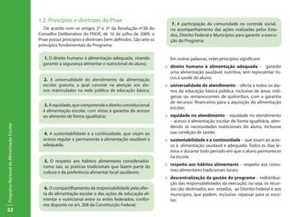 1.2. Princípios e diretrizes do Pnae
                                                                                                               7. A participação da comunidade no controle social,
                                              De acordo com os artigos 2º e 3º da Resolução nº38 do           no acompanhamento das ações realizadas pelos Esta-
                                           Conselho Deliberativo do FNDE, de 16 de julho de 2009, o           dos, Distrito Federal e Municípios para garantir a execu-
                                           Pnae possui princípios e diretrizes bem definidos. São sete os     ção do Programa.
                                           princípios fundamentais do Programa:

                                             1. O direito humano à alimentação adequada, visando              Em outras palavras, estes princípios significam:
                                             garantir a segurança alimentar e nutricional do aluno;
                                                                                                            ::	 direito humano à alimentação adequada – garantir
                                                                                                                uma alimentação saudável, nutritiva, sem representar ris-
                                             2. A universalidade do atendimento da alimentação                  cos à saúde do aluno;
                                             escolar gratuita, a qual consiste na atenção aos alu-          ::	 universalidade do atendimento – oferta a todos os alu-
                                             nos matriculados na rede pública de educação básica;               nos da educação básica pública, inclusive de áreas indí-
                                                                                                                genas ou remanescentes de quilombos, com a garantia
                                                                                                                de recursos financeiros para a aquisição da alimentação
                                             3. A equidade, que compreende o direito constitucional
                                                                                                                escolar;
                                             à alimentação escolar, com vistas à garantia do acesso
                                             ao alimento de forma igualitária;                              ::	 equidade no atendimento – equidade no atendimento
                                                                                                                – acesso à alimentação escolar de forma igualitária, aten-
Programa Nacional de Alimentação Escolar




                                                                                                                dendo às necessidades nutricionais do aluno, inclusive
                                             4. A sustentabilidade e a continuidade, que visam ao               sua condição de saúde;
                                             acesso regular e permanente à alimentação saudável e           ::	 sustentabilidade e a continuidade – que visam ao aces-
                                             adequada;                                                          so à alimentação saudável e adequada. Todos os dias le-
                                                                                                                tivos e durante todo período em que o aluno permanecer
                                                                                                                na escola;
                                              5. O respeito aos hábitos alimentares considerados
                                             como tais, as práticas tradicionais que fazem parte da         ::	 respeito aos hábitos alimentares – respeito aos costu-
                                             cultura e da preferência alimentar local saudáveis;                mes alimentares tradicionais locais;
                                                                                                            ::	 descentralização da gestão do programa – redistribui-
                                                                                                                ção das responsabilidades da execução, ou seja, os recur-
                                              6. O compartilhamento da responsabilidade pela ofer-              sos são destinados aos estados, ao Distrito Federal e aos
                                             ta da alimentação escolar e das ações de educação ali-             municípios, que podem, inclusive, repassar para as esco-
                                             mentar e nutricional entre os entes federados, confor-             las;
                                             me disposto no art. 208 da Constituição Federal;
22
 
