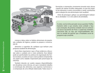 formações e orientações certamente tornarão estes alunos
                                                                                                        capazes de realizar escolhas adequadas, no que diz respei-
                                                                                                        to aos alimentos a serem consumidos e, ainda, contribuirão
                                                                                                        para a adoção de uma alimentação mais saudável.
                                                                                                          Antes de prosseguir, aplique sua aprendizagem realizan-
                                                                                                        do as atividades 1 e 2 e do caderno de atividades.



                                                                                                          E então, você já tinha pensado nessas questões? Reflita
                                                                                                          bastante sobre o que estudou nesta unidade e faça
                                                                                                          suas anotações. Na próxima unidade você vai conhecer
                                                                                                          um pouco da história do Pnae e o papel das entidades
                                                                                                          executoras (EE), ou seja, que responsabilidades elas
                                                                                                          têm no sentido de garantir que a finalidade social do
                                                                                                          programa seja cumprida.


                                             crenças e tabus sobre os hábitos alimentares da popula-
                                           ção, cuidados de higiene, cuidado no preparo e conserva-
Programa Nacional de Alimentação Escolar




                                           ção de
                                             alimentos e sugestões de cardápios que tenham uma
                                           proposta saudável de alimentação.
                                              Outro fator importante é que o Pnae evidencia a discus-
                                           são sobre o cuidado com o meio ambiente. Esse debate
                                           pode ser aprofundado nas práticas de organização das hor-
                                           tas escolares, ocasiões em que o aluno poderá compreender
                                           seu papel como cidadão responsável pela preservação da
                                           natureza.
                                              Também deverão ser usados espaços disponibilizados
                                           em disciplinas como ciências, em que o estudante trabalha
                                           a constituição dos alimentos, seus aspectos nutricionais e
                                           a composição de uma refeição balanceada. Todas essas in-
24
 
