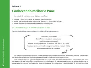Unidade II

                                           Conhecendo melhor o Pnae
                                             Esta unidade de ensino tem como objetivos específicos:

                                           :: conhecer a evolução das ações de alimentação escolar no país;
                                           :: ampliar sua compreesão sobre objetivos, as diretrizes e a abrangência do Pnae;
                                           :: identificar quem são os responsáveis pela execução do programa.

                                           2.1. Síntese da evolução da alimentação escolar no Brasil

                                           Dando continuidade aos nossos estudos sobre o Pnae, perguntamos:


                                                                                          Quando foi criado o Pnae?
                                                                                   Como foi sua evolução até os dias atuais?
Programa Nacional de Alimentação Escolar




                                                                                        Atualmente quem o gerencia?
                                                                      Quais as mudanças efetuadas no Programa pela lei n° 11.947/2009?
                                                                    Quais são as responsabilidades dos governos federal, estadual, distrital
                                                                                    e municipais no âmbito do Programa?



                                             Para que você conheça um pouco mais sobre essa importante política pública e possa responder às questões colocadas aci-
                                           ma, preparamos uma síntese histórica sobre a alimentação escolar no Brasil. Acompanhe-nos:
                                              Talvez você pense que as ações de alimentação escolar sejam novas, mas, na realidade, não são. Tudo começou em nosso
                                           país por volta de 1940, quando foi criado o Instituto Nacional de Nutrição, que defendia a proposta de oferecer alimentação na
                                           escola. Apesar da intenção, não foi possível, naquela época, a sua concretização por indisponibilidade de recursos financeiros.
28
 