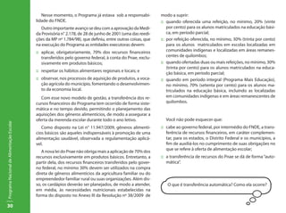 Nesse momento, o Programa já estava sob a responsabi-         modo a suprir:
                                           lidade do FNDE.                                                  ::	 quando oferecida uma refeição, no mínimo, 20% (vinte
                                              Outro importante avanço se deu com a aprovação da Medi-           por cento) para os alunos matriculados na educação bási-
                                           da Provisória n° 2.178, de 28 de junho de 2001 (uma das reedi-       ca, em período parcial;
                                           ções da MP nº 1.784/98), que definiu, entre outras coisas, que   ::	 por refeição oferecida, no mínimo, 30% (trinta por cento)
                                           na execução do Programa as entidades executoras devem:               para os alunos matriculados em escolas localizadas em
                                           ::	 aplicar, obrigatoriamente, 70% dos recursos financeiros          comunidades indígenas e localizadas em áreas remanes-
                                               transferidos pelo governo federal, à conta do Pnae, exclu-       centes de quilombos;
                                               sivamente em produtos básicos;                               ::	 quando ofertadas duas ou mais refeições, no mínimo, 30%
                                                                                                                (trinta por cento) para os alunos matriculados na educa-
                                           ::	 respeitar os hábitos alimentares regionais e locais; e
                                                                                                                ção básica, em período parcial;
                                           ::	 observar, nos processos de aquisição de produtos, a voca-    ::	 quando em período integral (Programa Mais Educação),
                                               ção agrícola do município, fomentando o desenvolvimen-           no mínimo, 70% (setenta por cento) para os alunos ma-
                                               to da economia local.                                            triculados na educação básica, incluindo as localizadas
                                              Com esse novo modelo de gestão, a transferência dos re-           em comunidades indígenas e em áreas remanescentes de
                                           cursos financeiros do Programa tem ocorrido de forma siste-          quilombos.
                                           mática e no tempo devido, permitindo o planejamento das
                                           aquisições dos gêneros alimentícios, de modo a assegurar a
                                           oferta da merenda escolar durante todo o ano letivo.               Você não pode esquecer que:
Programa Nacional de Alimentação Escolar




                                              Como disposto na Lei n° 11.947/2009, gêneros alimentí-        ::	 cabe ao governo federal, por intermédio do FNDE, a trans-
                                           cios básicos são aqueles indispensáveis à promoção de uma            ferência de recursos financeiros, em caráter complemen-
                                           alimentação saudável, observada a regulamentação aplicá-             tar, para os estados, o Distrito Federal e os municípios, a
                                           vel.                                                                 fim de auxiliá-los no cumprimento de suas obrigações no
                                                                                                                que se refere à oferta de alimentação escolar;
                                              A nova lei do Pnae não obriga mais a aplicação de 70% dos
                                           recursos exclusivamente em produtos básicos. Entretanto, a       ::	 a transferência de recursos do Pnae se dá de forma “auto-
                                           partir dela, dos recursos financeiros transferidos pelo gover-       mática”.
                                           no federal, no mínimo 30% devem ser utilizados na compra
                                           direta de gêneros alimentícios da agricultura familiar ou do
                                           empreendedor familiar rural ou suas organizações. Além dis-
                                           so, os cardápios deverão ser planejados, de modo a atender,         O que é transferência automática? Como ela ocorre?
                                           em média, às necessidades nutricionais estabelecidas na
                                           forma do disposto no Anexo III da Resolução nº 38/2009 de

30
 