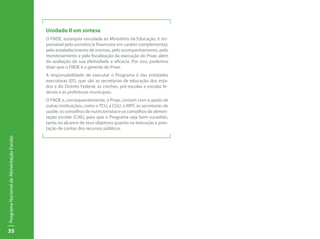 Unidade II em síntese
                                           O FNDE, autarquia vinculada ao Ministério da Educação, é res-
                                           ponsável pela assistência financeira em caráter complementar,
                                           pelo estabelecimento de normas, pelo acompanhamento, pelo
                                           monitoramento e pela fiscalização da execução do Pnae, além
                                           da avaliação da sua efetividade e eficácia. Por isso, podemos
                                           dizer que o FNDE é o gerente do Pnae.
                                           A responsabilidade de executar o Programa é das entidades
                                           executoras (EE), que são as secretarias de educação dos esta-
                                           dos e do Distrito Federal, as creches, pré-escolas e escolas fe-
                                           derais e as prefeituras municipais.
                                           O FNDE e, consequentemente, o Pnae, contam com o apoio de
                                           outras instituições, como o TCU, a CGU, o MPF, as secretarias de
                                           saúde, os conselhos de nutricionistas e os conselhos de alimen-
                                           tação escolar (CAE), para que o Programa seja bem sucedido,
                                           tanto no alcance de seus objetivos quanto na execução e pres-
                                           tação de contas dos recursos públicos.
Programa Nacional de Alimentação Escolar




35
 