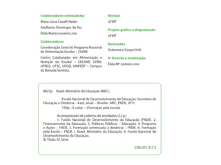 Colaboradores conteudistas                   Revisão
Maria Lúcia Cavalli Neder                    UFMT
Adalberto Domingos da Paz
                                             Projeto gráfico e diagramação
Élida Maria Loureiro Lino
                                             UFMT
Colaboradores
                                             Ilustrações
Coordenação Geral do Programa Nacional
                                             Zubartez e Cespe/UnB
de Alimentação Escolar – CGPAE
Centro Colaborador em Alimentação e          4ª Revisão e atualização
Nutrição do Escolar – CECANE: UFBA,
                                             Élida Mª Loireiro Lino
UFRGS, UFSC, UFGO, UNIFESP – Campus
da Baixada Santista.




 B823p    Brasil. Ministério da Educação (MEC).

 	           Fundo Nacional de Desenvolvimento da Educação. Secretaria de
 Educação a Distância – 4.ed., atual. – Brasília : MEC, FNDE, 2011.
 	        	 139p. : il. color. – (Formação pela escola)

 	            Acompanhado de caderno de atividades (52 p.)
 	            1. Fundo Nacional de Desenvolvimento da Educação (FNDE). 2.
 Financiamento da Educação. 3. Políticas Públicas – Educação. 4. Programa
 e Ações – FNDE. 5. Formação continuada a distância – FNDE. 6. Formação
 pela Escola – FNDE. I. Brasil. Ministério da Educação. II. Fundo Nacional de
 Desenvolvimento da Educação.
 III. Título. IV. Série.

                                                               CDU 371.217.2
 