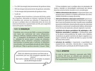 ::	 15 a 30% da energia total proveniente de gorduras totais;     O Pnae estabelece que o cardápio deve ser planejado, de
                                           ::	 10% da energia total proveniente de gorduras saturadas;     modo a atender as necessidades nutricionais dos alunos,
                                                                                                           descritas anteriormente, levando-se em consideração:
                                           ::	 1% da energia total proveniente de gorduras trans;
                                                                                                           ::	 hábitos alimentares dos alunos: é importante fazer uma
                                           ::	 1 g de sal.                                                     pesquisa para conhecer os habitos alimentares da comu-
                                              O cardápio deve incentivar o consumo de frutas, verdu-           nidade envolvida no espaço da escola;
                                           ras e legumes, ofertando no mínimo 3 porções de frutas          ::	 oferta de alimento e educação nutricional: é preciso es-
                                           e hortaliças por semana nas refeições. É importante di-             tar atento aos gêneros alimentícios disponíveis na região,
                                           zer que o cardápio deve ser elaborado antes do início do            bem como aos produtos da safra, visando maior variedade
                                           exercício financeiro e apresentado ao CAE, para sugestões           possível de alimentos, desenvolvendo ações de educação
                                           acerca de ajustes necessários.                                      alimentar e nutricional considerando hábitos alimentares
                                                                                                               como formas de expressão cultural, regional e nacional;
                                              NÃO SE ESQUEÇA!
                                                                                                           ::	 existência de alunos portadores de patologias e de-
                                            É proibida, com o recurso do FNDE, a compra de bebidas             ficiências associadas à nutrição: é fundamental saber
                                            com baixo teor nutricional tais como refrigerantes,                se há alunos como problemas de saúde, como diabetes,
                                            refrescos artificiais e bebidas similares. Ainda segundo o         intolerância ao glúten (proteína de alguns vegetais) ou a
                                            art. 17, parágrafo II, da Resolução nº 38/2009, é restrita         algum nutriente da proteína do leite ou açúcar do leite
                                            a utilização do recurso para a compra de enlatados,                (lactose) entre outros;
                                            embutidos, doces, alimentos compostos, preparações
Programa Nacional de Alimentação Escolar




                                            semi-prontas ou prontas para o consumo, ou alimentos           ::	 estrutura da cozinha: é importante a quantidade de
                                            concentrados, com quantidade elevada de sódio (500mg               equipamentos, utensílios, mão-de-obra e espaço físico
                                            de sódio por 100g) ou gordura saturada (5,5g por 100g).            adequados para a produção da alimentação escolar.


                                                                                                              FIQUE ATENTO!
                                                    Todos nós sabemos que alunos com fome não se             Do total do recurso financeiro repassado pelo FNDE,
                                                 concentram, por isso, não conseguem aprender não é          no mínimo 30% deve ser utilizado para aquisição de
                                                                        mesmo?                               gêneros alimentícios diretamente da agricultura familiar
                                                 Que outros cuidados devem ser tomados na prepara-           e do empreendedor familiar rural.
                                                              ção da alimentação escolar?




41
 