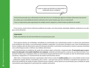 E quais as regras que deverão ser observadas na
                                                                                            preparação desses cardápios?




                                              Você já havia pensado que a alimentação escolar deve levar em consideração algumas restrições alimentares dos alunos?
                                             Ou, ainda, que a necessidade de oferecer alimentos tem outras funções que não só a nutricional?
                                             E que os responsáveis pela organização do cardápio devem adequá-lo a determinados problemas de saúde?



                                              É isso mesmo, muitos alunos enfrentam problemas de saúde, como desnutrição, obesidade, diabetes, intolerância e/ou aler-
                                           gia a certos alimentos.


                                              Importante!
                                             Todas estas doenças não são transmitidas de uma pessoa para outra.
Programa Nacional de Alimentação Escolar




                                              Essas doenças devem ser combatidas, remediadas ou minimizadas com a alimentação escolar e os alunos que apresentam
                                           esses problemas têm direito a uma alimentação saudável e adequada. A escola deve considerar esses casos no planejamento
                                           de seu cardápio, além de desenvolver ações de educação alimentar e nutricional, incentivando os alunos e pessoas envolvidas
                                           com a alimentação escolar a melhorar seus hábitos alimentares.
                                              É fundamental que os problemas de saúde dos escolares sejam conhecidos e diagnosticados. É necessário que as secre-
                                           tarias de educação e de saúde trabalhem em conjunto, avaliando periodicamente os alunos da sua rede de ensino. É im-
                                           portante lembrar que a legislação atribui ao nutricionista (responsável-técnico) RT vinculado ao setor de alimentação escolar
                                           coordenar o diagnóstico e o monitoramento do estado nutricional dos alunos.
                                              Além disso, é importante promover capacitações sobre temas na área de saúde escolar para a comunidade escolar e local
                                           – professores, equipe diretiva, merendeiras, pais e outros – para que esses possam identificar o estudante que apresenta sin-
                                           tomas dos problemas de saúde já citados. Quando houver suspeita, o aluno deverá ser encaminhado para a unidade de saúde
                                           mais próxima, para diagnóstico e prescrição dos cuidados necessários.
42
 