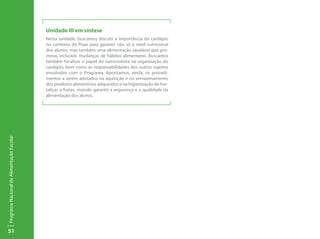 Unidade III em síntese
                                           Nesta unidade, buscamos discutir a importância do cardápio
                                           no contexto do Pnae para garantir não só o nível nutricional
                                           dos alunos, mas também uma alimentação saudável que pro-
                                           mova, inclusive, mudanças de hábitos alimentares. Buscamos
                                           também focalizar o papel do nutricionista na organização do
                                           cardápio, bem como as responsabilidades dos outros sujeitos
                                           envolvidos com o Programa. Apontamos, ainda, os procedi-
                                           mentos a serem adotados na aquisição e no armazenamento
                                           dos produtos alimentícios adquiridos e na higienização de hor-
                                           taliças e frutas, visando garantir a segurança e a qualidade da
                                           alimentação dos alunos.
Programa Nacional de Alimentação Escolar




51
 