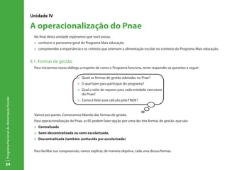 Unidade IV

                                           A operacionalização do Pnae
                                             No final desta unidade esperamos que você possa:
                                             ::	 conhecer o panorama geral do Programa Mais educação;
                                             ::	 compreender a importância e os critérios que orientam a alimentação escolar no contexto do Programa Mais educação.


                                           4.1. Formas de gestão
                                             Para iniciarmos nosso diálogo a respeito de como o Programa funciona, tente responder as questões a seguir:

                                                                          ::	 Quais as formas de gestão adotadas no Pnae?
                                                                          ::	 O que fazer para participar do programa?
                                                                          ::	 Qual o valor do repasse para cada entidade executora
                                                                              do Pnae?
Programa Nacional de Alimentação Escolar




                                                                          ::	 Como é feito esse cálculo pelo FNDE?



                                             Vamos por partes. Comecemos falando das formas de gestão.
                                             Para operacionalização do Pnae, as EE podem fazer opção por uma das três formas de gestão, que são:
                                             ::	Centralizada
                                             ::	 Semi-descentralizada ou semi-escolarizada.
                                             ::	 Descentralizada (também conhecida por escolarizada)


                                             Para facilitar sua compreensão, vamos explicar, de maneira objetiva, cada uma dessas formas.


54
 