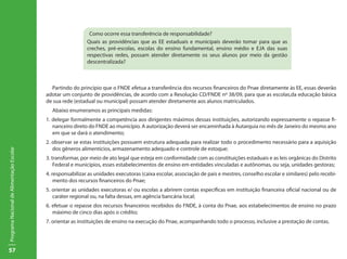 Como ocorre essa transferência de responsabilidade?
                                                             Quais as providências que as EE estaduais e municipais deverão tomar para que as
                                                             creches, pré-escolas, escolas do ensino fundamental, ensino médio e EJA das suas
                                                             respectivas redes, possam atender diretamente os seus alunos por meio da gestão
                                                             descentralizada?



                                             Partindo do princípio que o FNDE efetua a transferência dos recursos financeiros do Pnae diretamente às EE, essas deverão
                                           adotar um conjunto de providências, de acordo com a Resolução CD/FNDE nº 38/09, para que as escolas,da educação básica
                                           de sua rede (estadual ou municipal) possam atender diretamente aos alunos matriculados.
                                             Abaixo enumeramos as principais medidas:
                                           1. delegar formalmente a competência aos dirigentes máximos dessas instituições, autorizando expressamente o repasse fi-
                                              nanceiro direto do FNDE ao município. A autorização deverá ser encaminhada à Autarquia no mês de Janeiro do mesmo ano
                                              em que se dará o atendimento;
                                           2. observar se estas instituições possuem estrutura adequada para realizar todo o procedimento necessário para a aquisição
                                              dos gêneros alimentícios, armazenamento adequado e controle de estoque;
Programa Nacional de Alimentação Escolar




                                           3. transformar, por meio de ato legal que esteja em conformidade com as constituições estaduais e as leis orgânicas do Distrito
                                               Federal e municípios, esses estabelecimentos de ensino em entidades vinculadas e autônomas, ou seja, unidades gestoras;
                                           4. responsabilizar as unidades executoras (caixa escolar, associação de pais e mestres, conselho escolar e similares) pelo recebi-
                                               mento dos recursos financeiros do Pnae;
                                           5. orientar as unidades executoras e/ ou escolas a abrirem contas específicas em instituição financeira oficial nacional ou de
                                              caráter regional ou, na falta dessas, em agência bancária local;
                                           6. efetuar o repasse dos recursos financeiros recebidos do FNDE, à conta do Pnae, aos estabelecimentos de ensino no prazo
                                              máximo de cinco dias após o crédito;
                                           7. orientar as instituições de ensino na execução do Pnae, acompanhando todo o processo, inclusive a prestação de contas.




57
 