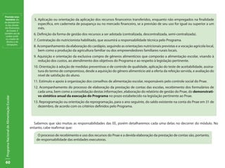 Previsão orça-
 mentária: ato                               5. Aplicação ou orientação da aplicação dos recursos financeiros transferidos, enquanto não empregados na finalidade
de planejamen-
 to das ativida-                                específica, em caderneta de poupança ou no mercado financeiro, se a previsão de seu uso for igual ou superior a um
des financeiras                                 mês.
  do Estado. É
também ato de
 caráter jurídi-
                                             6. Definição da forma de gestão dos recursos a ser adotada (centralizada, descentralizada, semi-centralizada).
 co, criador de
  direitos e de
                                             7. Contratação do nutricionista habilitado, que assumirá a responsabilidade técnica pelo Programa.
  obrigações.
                                             8. Acompanhamento da elaboração do cardápio, seguindo as orientações nutricionais previstas e a vocação agrícola local,
                                                bem como a produção da agricultura familiar ou dos empreendedores familiares rurais locais.
                                             9. Aquisição e orientação da exclusiva compra de gêneros alimentícios que comporão a alimentação escolar, visando à
                                                redução dos custos, ao atendimento dos objetivos do Programa e ao respeito à legislação pertinente.
                                             10. Orientação à adoção de medidas preventivas e de controle de qualidade, aplicação do teste de aceitabilidade, assina-
                                                tura do termo de compromisso, desde a aquisição do gênero alimentício até a oferta da refeição servida, e avaliação do
                                                nível de satisfação do aluno.
                                             11. Estímulo e apoio à organização dos conselhos de alimentação escolar, responsáveis pelo controle social do Pnae.
                                             12. Acompanhamento do processo de elaboração da prestação de contas das escolas, recebimento dos formulários de
                                                cada uma, bem como a consolidação destas informações ,elaboração do relatório de gestão do Pnae, do demonstrati-
                                                vo sintético anual da execução do Programa no prazo estabelecido na legislação pertinente ao Pnae.
Programa Nacional de Alimentação Escolar




                                             13. Reprogramação ou orientação da reprogramação, para o ano seguinte, do saldo existente na conta do Pnae em 31 de
                                                dezembro, de acordo com os critérios definidos pelo Programa.



                                             Sabemos que são muitas as responsabilidades das EE, porém detalharemos cada uma delas no decorrer do módulo. No
                                           entanto, cabe reafirmar que:

                                               O processo de recebimento e uso dos recursos do Pnae e a devida elaboração da prestação de contas são, portanto,
                                              de responsabilidade das entidades executoras.




60
 