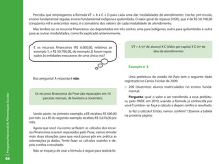 Perceba que empregamos a fórmula VT = A x C x D para cada uma das modalidades de atendimento: creche, pré-escola,
                                           ensino fundamental regular, ensino fundamental indígena e quilombola. O valor geral do repasse (VGR), que é de R$ 50.700,00
                                           (cinqüenta mil e setecentos reais), é o somatório dos valores de cada modalidade de atendimento.
                                             Mas lembre-se: os recursos financeiros são depositados em três contas: uma para indígenas, outra para quilombolas e outra
                                           para as outras modalidades, como foi explicado anteriormente.


                                              E os recursos financeiros (R$ 6.000,00, relativos ao             VT = A (nº de alunos) X C (Valor per capita) X D (nº de
                                              exemplo 1, e R$ 50.700,00, do exemplo 2) foram repas-                            dias de atendimento)
                                              sados às entidades executoras de uma única vez?


                                                                                                             Exemplo nº 3


                                             Boa pergunta! A resposta é não.                                  Uma prefeitura do estado do Pará tem o seguinte dado
                                                                                                           registrado no Censo Escolar de 2009:
                                                                                                           ::	 200 (duzentos) alunos matriculados no ensino funda-
                                                                                                               mental.
                                               Os recursos financeiros do Pnae são repassados em 10
Programa Nacional de Alimentação Escolar




                                                    parcelas mensais, de fevereiro a novembro.                Pergunta: qual o valor a ser transferido a essa prefeitu-
                                                                                                           ra, pelo FNDE em 2010, usando a fórmula já conhecida por
                                                                                                           você? Lembre- se: faça o cálculo e depois confira o resultado.
                                                                                                             Já fez o cálculo? Então, vamos conferir? Observe a tabela
                                             Sendo assim, no primeiro exemplo, a EE recebeu R$ 600,00      na proxima página:
                                           por mês. Já a EE do segundo exemplo recebeu R$ 5.070,00 por
                                           mês.
                                              Agora que você viu como se fazem os cálculos dos recur-
                                           sos financeiros a serem repassados pelo Pnae, vamos simular
                                           mais duas situações para que você possa pôr em prática as
                                           orientações já dadas. Tente fazer os cálculos sozinho e de-
                                           pois confira o resultado.
                                             Não se esqueça de usar a fórmula a seguir para realizá-lo:

66
 