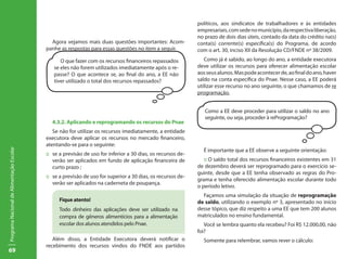 políticos, aos sindicatos de trabalhadores e às entidades
                                                                                                              empresariais, com sede no município, da respectiva liberação,
                                                                                                              no prazo de dois dias úteis, contado da data do crédito na(s)
                                             Agora vejamos mais duas questões importantes: Acom-              conta(s) corrente(s) específica(s) do Programa, de acordo
                                           panhe as respostas para essas questões no item a seguir.           com o art. 30, inciso XII da Resolução CD/FNDE nº 38/2009.
                                                 O que fazer com os recursos financeiros repassados              Como já é sabido, ao longo do ano, a entidade executora
                                              se eles não forem utilizados imediatamente após o re-           deve utilizar os recursos para oferecer alimentação escolar
                                              passe? O que acontece se, ao final do ano, a EE não             aos seus alunos. Mas pode acontecer de, ao final do ano, haver
                                              tiver utilizado o total dos recursos repassados?                saldo na conta específica do Pnae. Nesse caso, a EE poderá
                                                                                                              utilizar esse recurso no ano seguinte, o que chamamos de re
                                                                                                              programação.


                                                                                                                 Como a EE deve proceder para utilizar o saldo no ano
                                                                                                                 seguinte, ou seja, proceder à reProgramação?
                                             4.3.2. Aplicando e reprogramando os recursos do Pnae
                                              Se não for utilizar os recursos imediatamente, a entidade
                                           executora deve aplicar os recursos no mercado financeiro,
                                           atentando-se para o seguinte:
Programa Nacional de Alimentação Escolar




                                                                                                                É importante que a EE observe a seguinte orientação:
                                           ::	 se a previsão de uso for inferior a 30 dias, os recursos de-
                                               verão ser aplicados em fundo de aplicação financeira de           :: O saldo total dos recursos financeiros existentes em 31
                                               curto prazo ;                                                  de dezembro deverá ser reprogramado para o exercício se-
                                                                                                              guinte, desde que a EE tenha observado as regras do Pro-
                                           ::	 se a previsão de uso for superior a 30 dias, os recursos de-
                                                                                                              grama e tenha oferecido alimentação escolar durante todo
                                               verão ser aplicados na caderneta de poupança.
                                                                                                              o período letivo.
                                                                                                                Façamos uma simulação da situação de reprogramação
                                                 Fique atento!                                                de saldo, utilizando o exemplo nº 3, apresentado no início
                                                 Todo dinheiro das aplicações deve ser utilizado na           desse tópico, que diz respeito a uma EE que tem 200 alunos
                                                 compra de gêneros alimentícios para a alimentação            matriculados no ensino fundamental.
                                                 escolar dos alunos atendidos pelo Pnae.                         Você se lembra quanto ela recebeu? Foi R$ 12.000,00, não
                                                                                                              foi?
                                              Além disso, a Entidade Executora deverá notificar o               Somente para relembrar, vamos rever o cálculo:
                                           recebimento dos recursos vindos do FNDE aos partidos
69
 