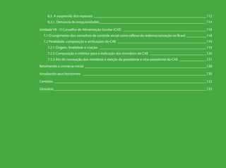 6.3. A suspensão dos repasses _______________________________________________________________112
    6.3.1. Denúncia de irregularidades____________________________________________________________114

Unidade VII - O Conselho de Alimentação Escolar (CAE)_______________________________________________118
  7.1 O surgimento dos conselhos de controle social como reflexo da redemocratização no Brasil ____________118
  7.2 Finalidade, composição e atribuições do CAE __________________________________________________119
    7.2.1 Origem, finalidade e criação____________________________________________________________119
    7.2.2 Composição e critérios para a indicação dos membros do CAE________________________________120
    7.2.3 Ato de nomeação dos membros e eleição do presidente e vice-presidente do CAE________________121
Retomando a conversa inicial ____________________________________________________________________128

Ampliando seus horizontes _____________________________________________________________________130

Contatos _____________________________________________________________________________________132

Glossário_____________________________________________________________________________________133
 