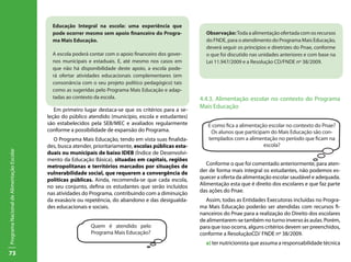 agentes que podem desenvolver as atividades.
                                              Educação Integral na escola: uma experiência que
                                              pode ocorrer mesmo todos participem (estudantes e suas
                                               Porém, espera-se que sem apoio financeiro do Progra-           Observação: Toda a alimentação ofertada com os recursos
                                              ma Mais Educação.
                                           famílias, professores, diretores, funcionários, conselho esco-     do FNDE, para o atendimento do Programa Mais Educação,
                                           lar, pessoas da comunidade e etc.) e compartilhem decisões,        deverá seguir os princípios e diretrizes do Pnae, conforme
                                           informações e conquistas. o apoio financeiro dos gover-
                                              A escola poderá contar com                                      o que foi discutido nas unidades anteriores e com base na
                                              nos municipais que todos devem estar se fazendo. em
                                               Uma pergunta e estaduais. E, até mesmo nos casos               Lei 11.947/2009 e a Resolução CD/FNDE nº 38/2009.
                                              que não há disponibilidade deste apoio, a escola pode-
                                              rá ofertar atividades educacionais complementares (em
                                              consonância com o seu projeto político pedagógico) tais
                                              como as sugeridas pelo Programa Mais Educação e adap-
                                              tadas ao contexto da escola.                                  4.4.3. Alimentação escolar no contexto do Programa
                                               Passemos, então, à busca de resposta a essa questão:
                                                                                                            Mais Educação
                                              Em primeiro lugar destaca-se que os critérios para a se-
                                           leção do público atendido (município, escola e estudantes)
                                           são estabelecidos pela SEB/MEC e avaliados regularmente             E como fica a alimentação escolar no contexto do Pnae?
                                           conforme a possibilidade de expansão do Programa.                    Os alunos que participam do Mais Educação são con-
                                             O Programa Mais Educação, tendo em vista suas finalida-           templados com a alimentação no período que ficam na
                                           des, busca atender, prioritariamente, escolas públicas esta-                                escola?
Programa Nacional de Alimentação Escolar




                                           duais ou municipais de baixo IDEB (Índice de Desenvolvi-
                                           mento da Educação Básica), situadas em capitais, regiões
                                           metropolitanas e territórios marcados por situações de              Conforme o que foi comentado anteriormente, para aten-
                                           vulnerabilidade social, que requerem a convergência de           der de forma mais integral os estudantes, não podemos es-
                                           políticas públicas. Ainda, recomenda-se que cada escola,         quecer a oferta da alimentação escolar saudável e adequada.
                                           no seu conjunto, defina os estudantes que serão incluídos        Alimentação esta que é direito dos escolares e que faz parte
                                           nas atividades do Programa, contribuindo com a diminuição        das ações do Pnae.
                                           da evasão/e ou repetência, do abandono e das desigualda-           Assim, todas as Entidades Executoras incluídas no Progra-
                                           des educacionais e sociais.                                      ma Mais Educação poderão ser atendidas com recursos fi-
                                                                                                            nanceiros do Pnae para a realização do Direito dos escolares
                                                                                                            de alimentarem-se também no turno inverso ás aulas. Porém,
                                                              Quem é atendido pelo                          para que isso ocorra, alguns critérios devem ser preenchidos,
                                                              Programa Mais Educação?                       conforme a ResoluçãoCD/ FNDE nº 38/2009.
                                                                                                              a) ter nutricionista que assuma a responsabilidade técnica
73
 